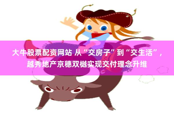 大牛股票配资网站 从“交房子”到“交生活”，越秀地产京穗双樾实现交付理念升维