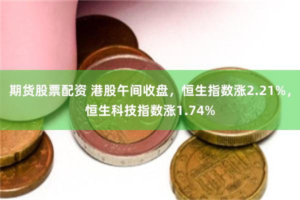 期货股票配资 港股午间收盘，恒生指数涨2.21%，恒生科技指数涨1.74%