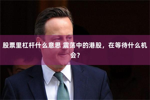 股票里杠杆什么意思 震荡中的港股，在等待什么机会？