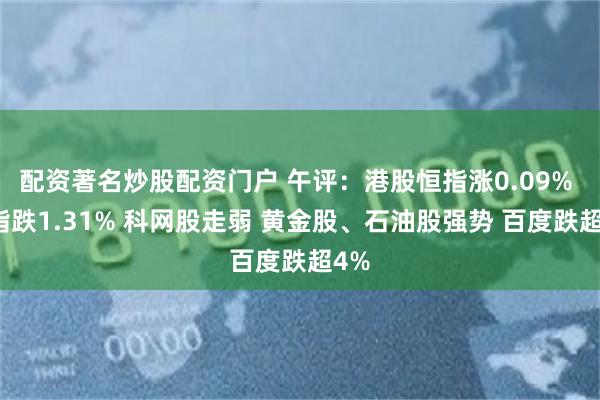 配资著名炒股配资门户 午评:港股恒指涨0.09% 科指跌1.31% 科网股走弱 黄金股、石油股强势 百度跌超4%