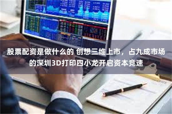 股票配资是做什么的 创想三维上市，占九成市场的深圳3D打印四小龙开启资本竞速