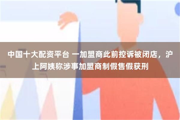 中国十大配资平台 一加盟商此前控诉被闭店，沪上阿姨称涉事加盟商制假售假获刑
