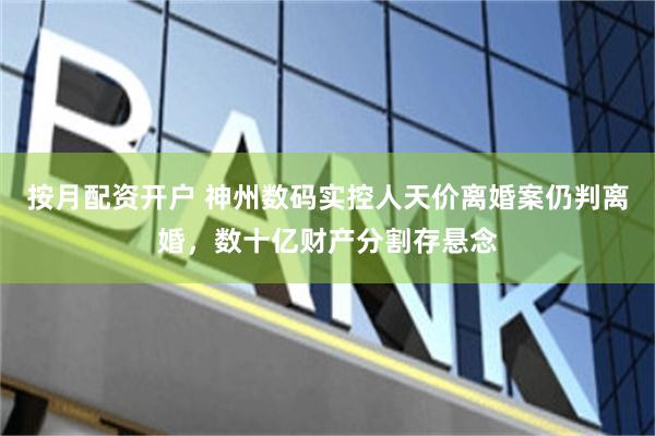 按月配资开户 神州数码实控人天价离婚案仍判离婚,数十亿财产分割存悬念