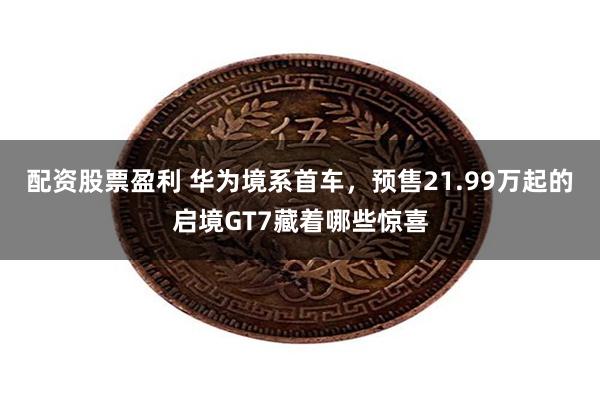 配资股票盈利 华为境系首车,预售21.99万起的启境GT7藏着哪些惊喜
