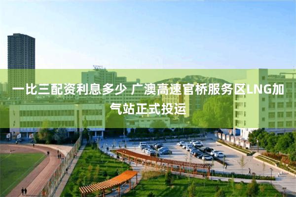 一比三配资利息多少 广澳高速官桥服务区LNG加气站正式投运