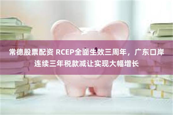 常德股票配资 RCEP全面生效三周年，广东口岸连续三年税款减让实现大幅增长