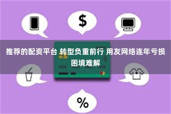 推荐的配资平台 转型负重前行 用友网络连年亏损困境难解