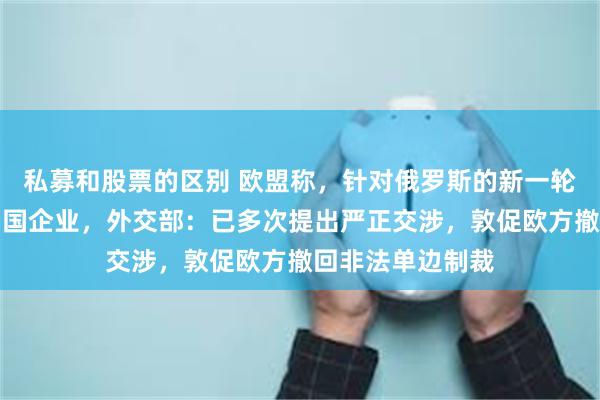 私募和股票的区别 欧盟称，针对俄罗斯的新一轮制裁可能涉及中国企业，外交部：已多次提出严正交涉，敦促欧方撤回非法单边制裁