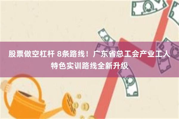 股票做空杠杆 8条路线！广东省总工会产业工人特色实训路线全新升级