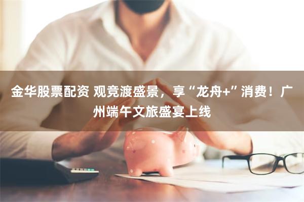 金华股票配资 观竞渡盛景，享“龙舟+”消费！广州端午文旅盛宴上线