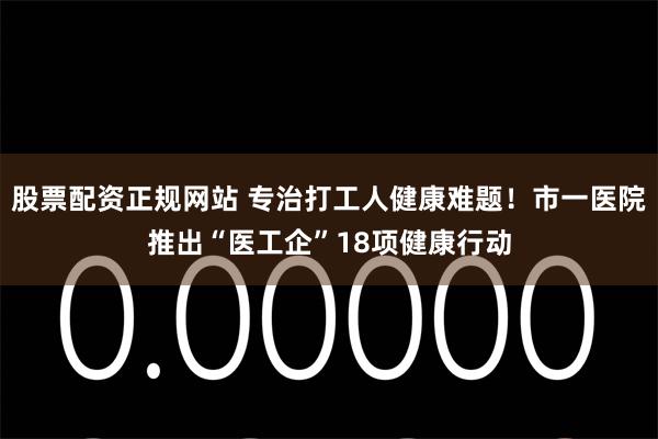 股票配资正规网站 专治打工人健康难题!市一医院推出“医工企”18项健康行动