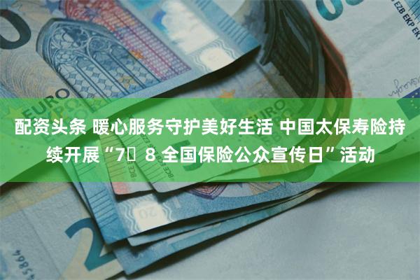 配资头条 暖心服务守护美好生活 中国太保寿险持续开展“7・8 全国保险公众宣传日”活动
