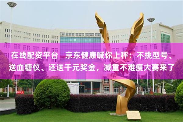 在线配资平台 京东健康喊你上秤:不挑型号、送血糖仪、还送千元奖金,减重不难瘦大赛来了