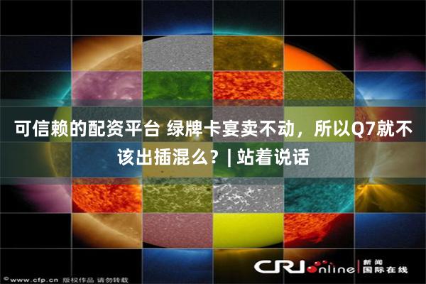 可信赖的配资平台 绿牌卡宴卖不动，所以Q7就不该出插混么？| 站着说话