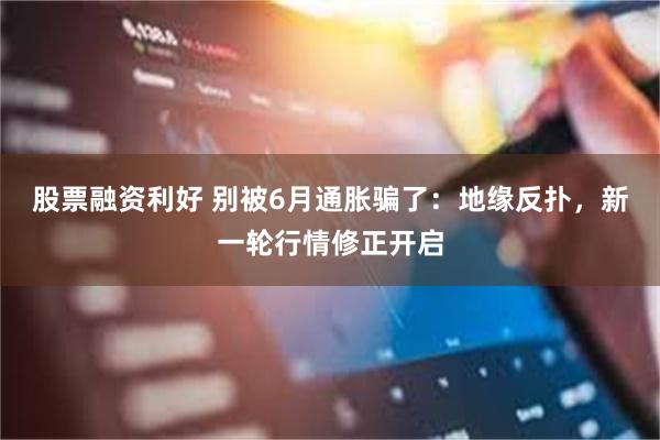 股票融资利好 别被6月通胀骗了：地缘反扑，新一轮行情修正开启