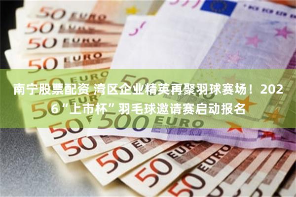 南宁股票配资 湾区企业精英再聚羽球赛场!2026“上市杯”羽毛球邀请赛启动报名