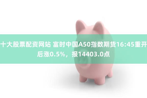 十大股票配资网站 富时中国A50指数期货16:45重开后涨0.5%，报14403.0点