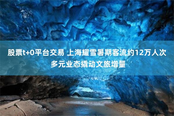 股票t+0平台交易 上海耀雪暑期客流约12万人次 多元业态撬动文旅增量