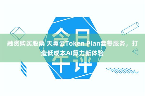 融资购买股票 天翼云Token Plan套餐服务,打造低成本AI算力新体验