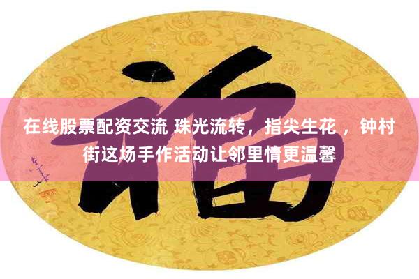 在线股票配资交流 珠光流转,指尖生花 ,钟村街这场手作活动让邻里情更温馨