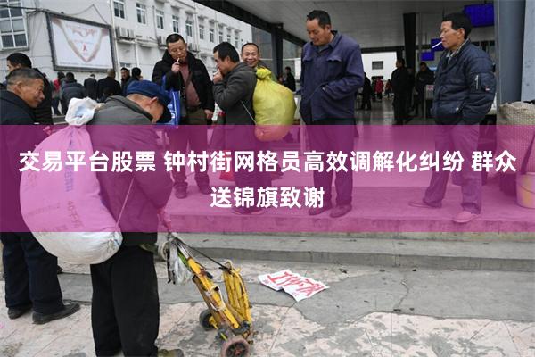 交易平台股票 钟村街网格员高效调解化纠纷 群众送锦旗致谢