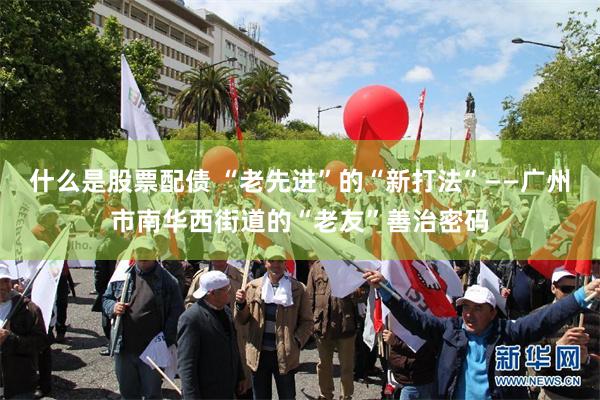 什么是股票配债 “老先进”的“新打法”——广州市南华西街道的“老友”善治密码