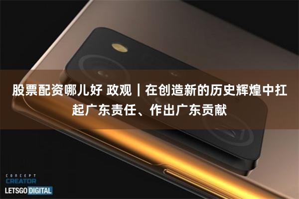 股票配资哪儿好 政观｜在创造新的历史辉煌中扛起广东责任、作出广东贡献