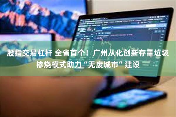 股指交易杠杆 全省首个！广州从化创新存量垃圾掺烧模式助力“无废城市”建设
