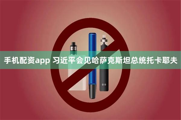 手机配资app 习近平会见哈萨克斯坦总统托卡耶夫