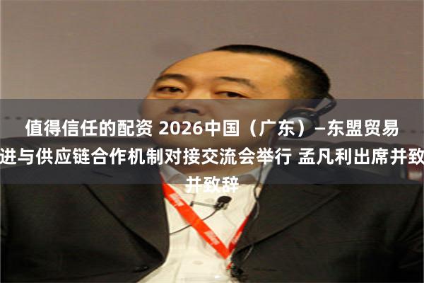 值得信任的配资 2026中国（广东）—东盟贸易促进与供应链合作机制对接交流会举行 孟凡利出席并致辞