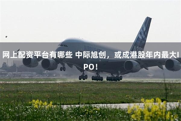 网上配资平台有哪些 中际旭创，或成港股年内最大IPO！