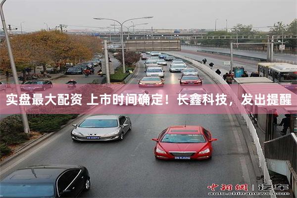 实盘最大配资 上市时间确定！长鑫科技，发出提醒