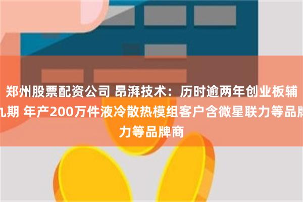 郑州股票配资公司 昂湃技术：历时逾两年创业板辅导九期 年产200万件液冷散热模组客户含微星联力等品牌商