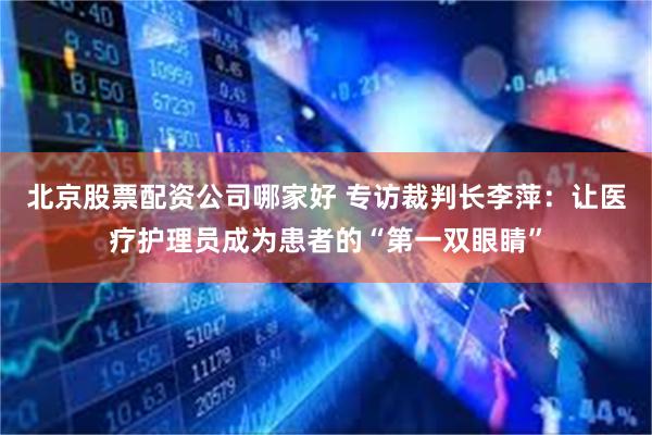 北京股票配资公司哪家好 专访裁判长李萍：让医疗护理员成为患者的“第一双眼睛”