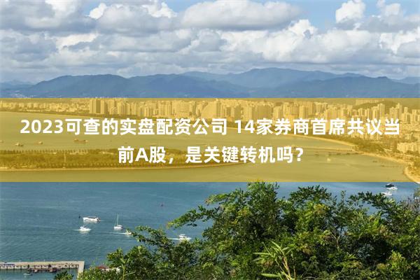2023可查的实盘配资公司 14家券商首席共议当前A股,是关键转机吗?