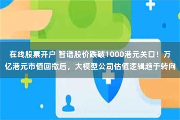 在线股票开户 智谱股价跌破1000港元关口！万亿港元市值回撤后，大模型公司估值逻辑趋于转向
