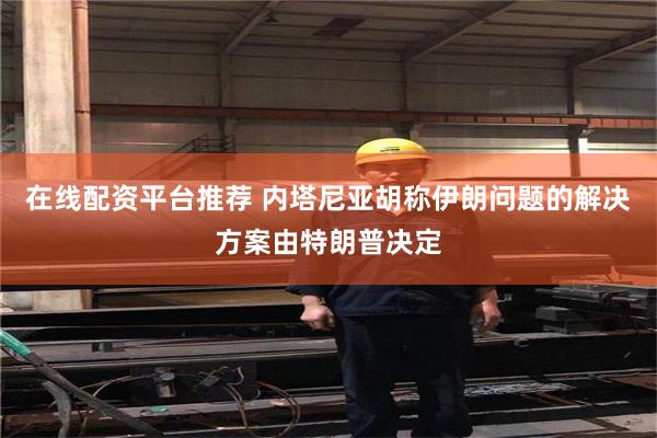在线配资平台推荐 内塔尼亚胡称伊朗问题的解决方案由特朗普决定