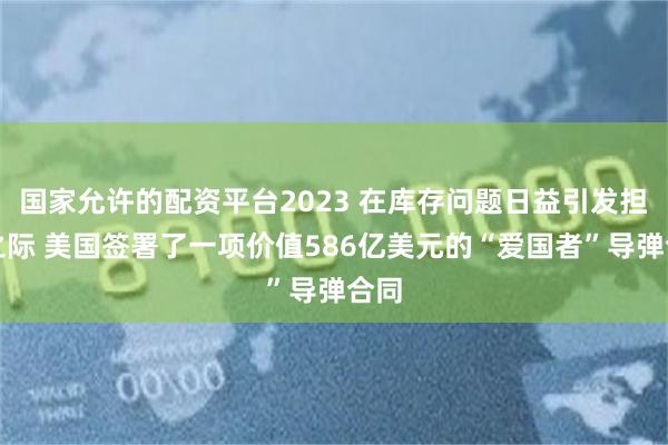 国家允许的配资平台2023 在库存问题日益引发担忧之际 美国签署了一项价值586亿美元的“爱国者”导弹合同