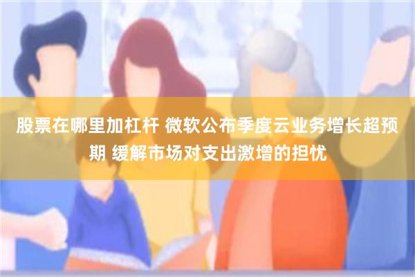 股票在哪里加杠杆 微软公布季度云业务增长超预期 缓解市场对支出激增的担忧