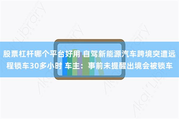 股票杠杆哪个平台好用 自驾新能源汽车跨境突遭远程锁车30多小时 车主:事前未提醒出境会被锁车