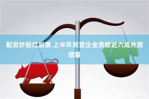 配资炒股给股票 上半年民营企业贡献近六成外贸增量