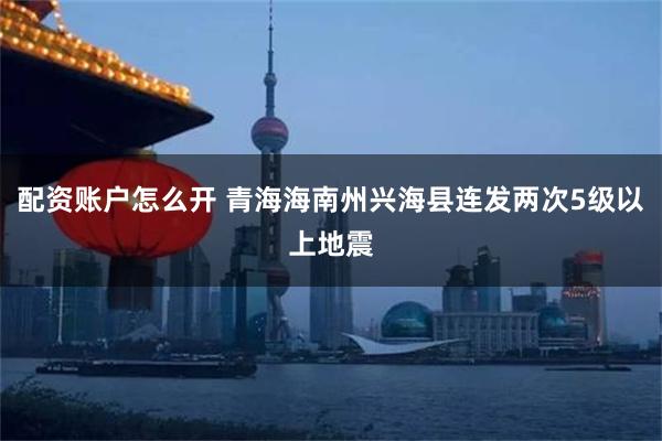 配资账户怎么开 青海海南州兴海县连发两次5级以上地震