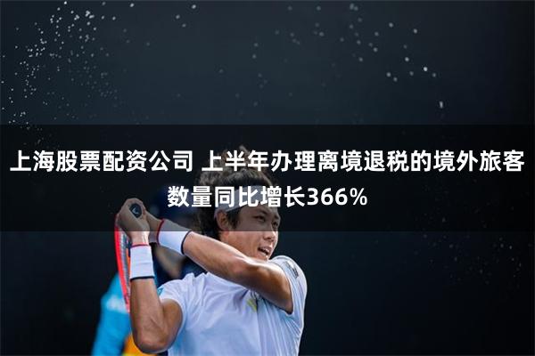 上海股票配资公司 上半年办理离境退税的境外旅客数量同比增长366%