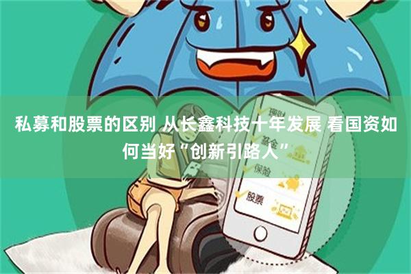 私募和股票的区别 从长鑫科技十年发展 看国资如何当好“创新引路人”