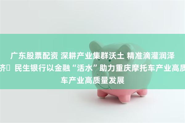 广东股票配资 深耕产业集群沃土 精准滴灌润泽实体经济 民生银行以金融“活水”助力重庆摩托车产业高质量发展