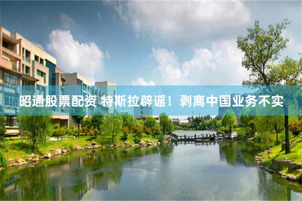 昭通股票配资 特斯拉辟谣！剥离中国业务不实