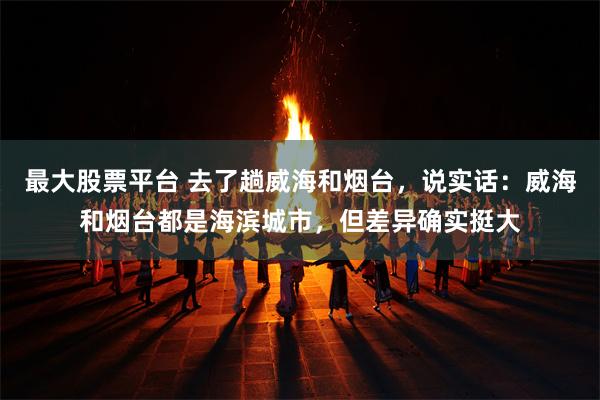 最大股票平台 去了趟威海和烟台，说实话：威海和烟台都是海滨城市，但差异确实挺大