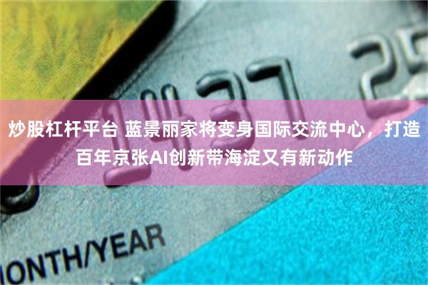 炒股杠杆平台 蓝景丽家将变身国际交流中心，打造百年京张AI创新带海淀又有新动作