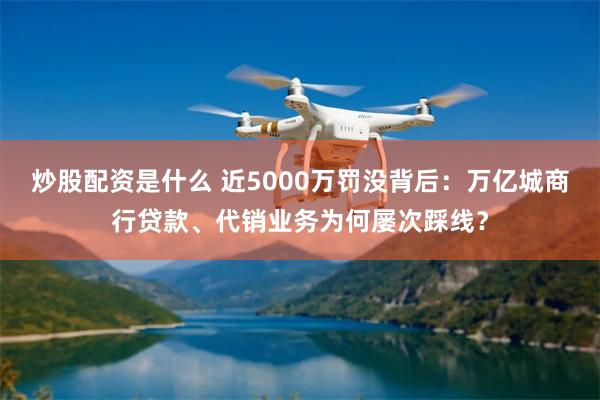 炒股配资是什么 近5000万罚没背后：万亿城商行贷款、代销业务为何屡次踩线？