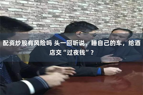 配资炒股有风险吗 头一回听说,睡自己的车,给酒店交“过夜钱”?